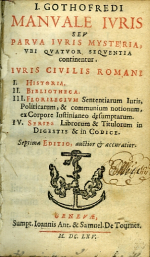 Gothofredus, I(acubus) - I. GOTHOFREDI MANVALE IVRIS SEV PARVA IVRIS MYSTERIA, VBI QVATVOR SEQVENTIA continentur. IVRIS CIVILIS ROMANI I. HISTORIA. II. BIBLIOTHECA. III. FLORILEGIVM Sententiarum Iuris, Politicarum, & communium notionum, ex Corpore Iustinianeo desumptarum. IV. Series Librorum & Titulorum in DIGESTIS & in CODICE. Septima EDITIO, auctior et accuratior.