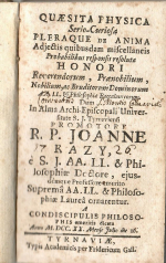 Kazy, Johann - QUAESITA PHYSICA Serio-Curiosa PLERAQUE de ANIMA Adjectis quibusdam miscellaneis Probabilibus responsi resoluti HONORI Reverendorum, Praenobilium, Nobilium, ac Eruditorum Dominorum AA. LL. et Philosophiae Baccalaureorum. Dum In Alma Archi. Episcopali Universitate S. J. Tyrnaviensi PROMOTORE R. P. JOANNE KAZY, é S. J. AA. LL. & Philosophiae Doctore, ejusdémque Professore emerito Suprema AA. LL. & Philosophiae Laurea ornarentur. A CONDISCIPULIS PHILOSOPHIS emeritis dicata Anno M.DCC.XX Mense Julio die 16.