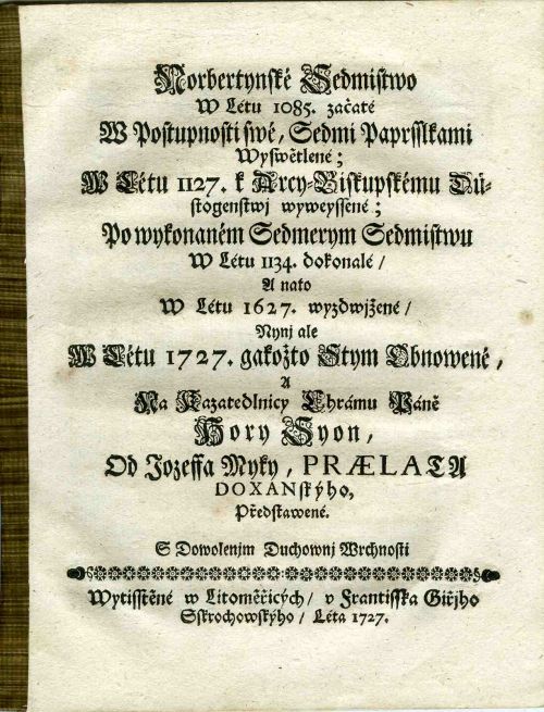 Norbertynské Sedmistwo W Létu 1085. začaté W Postupnosti swé, Sedmi Paprsslkami Wyswětlené; W Létu 1127. k Arcy=Biskupskému Důstogenstwj wyweyssené; Po wykonaném Sedmerym Sedmistwu W Létu 1134. dokonalé/ A nato W Létu 1627. wyzdwjžené/ Nynj ale W Létu 1727. gakožto Stym Obnowené, A Na Kazatedlnicy Chrámu Páně Hory Syon, Od Jozeffa Myky, PRAELATU DOXANskýho Předstawené.