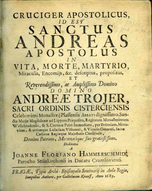 CRUCIGER APOSTOLICUS, ID EST SANCTUS ANDREAS APOSTOLUS IN VITA, MORTE, MARTYRIO, Miraculis, Encomijs, &c. descriptus, propositus, ET Reverendissimo, ac Amplissimo Domino DOMINO ANDREAE TROJER, SACRI ORDINIS CISTERCIENSIS Celeberrimi Monasterij Plassensis Abbati dignissimo, Sanctae Mariae Magdalenae ad Lippam Praepositio, Regiorum Monasteriorum Wellehradensis, & S. Coronae Patri Immediato, per Boemiam, Moraviam, & utramque Lusatiam Visitatori, & Vicario Generali, Sacrae Caesarae Regiaeque Majestatis Consiliario, Domino Patrono, Mecoenatique suo gratiosissimo.