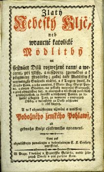Zlatý/ Nebeský Kljč,/ neb/ wraucné katolické/ Modlitby/ na/ ssestnáct Djlů rozwržené rannj a we=/černj, při Mssy, a nesspornj zpowědnj a k/ přigjmánj Modlitby; gakož také Modlitby k/ neyswětěgssý Swátosti oltářnj, a k Trogicy swaté, ku/ Krystu Pánu, a geho vmučenj, k Matce Božj Maryi Pan=/ně, a giným Swatým, na wssecky weyročnj Slawnosti,/ a giný obwzlásstnj dni, w obecných a wlastnjch potřebách/ a důležitostech, za swětské a důchownj Pannu, za tě=/hotné a kagjcý Ženy, za nemocné a umjragjcý/ Osoby, a naposledy za Dusse očistcowé/ se obsahugjcý./ A to k obzwlásstnjmu vžjwánj a potěssenj/ Pobožného ženského Pohlawj,/ od gednoho Kněze cýrkewnjho oprawené.