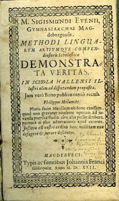 M. SIGISMUNDI EVENII, GYMNASIARCHAE MAGdeburgensis, METHODI LINGUARVM ARTIVMQVE COMPENdiosioris Scholasticae DEMONSTRATA VERITAS. IN SCHOLA HALLENSI ILlustri olim ad disputandum proposita, Jam vero Bono publico tertio recusa. Philippus Melancht: Pluris facio Micyllum ob hanc cuassam, quod non gravatur conferre operam ad juvanda puerilia studia cum alia posfer scribere, paritura ei plus admirationis apud exteros. Justitia est nostri ordinis hanc militiam non desugere et juvare discentes.