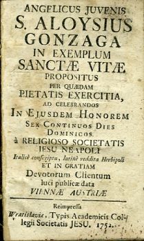 ANGELICUS JUVENIS S. ALOYSIUS GONZAGA IN EXEMPLUM SANCTAE VITAE PROPOSITUS PER QUAEDAM PIETATIS EXERCITIA, AD CELEBRANDOS IN EJUSDEM HONOREM SEX CONTINUOS DIES DOMINICOS à RELIGIOSO SOCIETATIS JESU NEAPOLI  Italicè conscripta, latinè reddita Herbiopoli ET IN GRATIAM Devotorum Clientum luci publicae data VIENNAE AUSTRIAE. Reimpressa ...