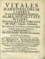 VITALES MARIOPHILORUM CINERES IN ANNIVERSARIIS INFERIIS ALMA SODALITATE MAJORI MAGNAE MATRIS VIRGINIS ab Arch - Angelo Salutatae In Caesareo & Academico Societatis JEsu Collegio Pragae ad S. Clementem erecta & confirmata, Piis DD. Sodaliu Manibus Parentante, Funebri Panegzrico honorati. A REVERENDO ac DOCTISSIMO PATRE P. JOANNE RINGELHAN, Soc> JESU, AA. LL. & Philosophiae Doctore, & in Alma Caesarea Regiáq; Univers: Carolo-Ferdinandea Pragensi Philosophiae Moralis Professore Regio, Publico & Ordinario. In Academica Societatis JESU Basilica ad S. Salvatorem, Anno 1713. Mense Augusto die. - Ringelhan, Joannes
