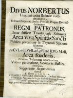 DIVUS NORBERTUS Unanimi totius Boëmiae voto desideratus, Solenni Purpurati Archi=Praesulis Prageni Decreto destinatus  REGNI PATRONIS, Inter festivae Translationis Solemnia Arca viva Spiritus Sancti Publica precatione in Teynensi Statione falatus; Demum: sae CVLarIIVbILaeo, qVIinto IDVs MaII, Arca foederis, Novique Testamenti Sanctuarium Votiva peroratione, Sionaea in Basilica celebratus, Suggerente Argumentum dicendi L. Regum 2. c. 6. v. 12. - Schindler, Daniel Anton