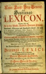 CURIEUSES und REALES Natur= Kunst= Berg= Gewerck= und Handlungs=LEXICON, Darinne nicht nur die in der Physic, Medicin, Botanic, Chymie, Anatomie, Chirurgie und Apothecker=Kunst, wie auch in der Mathematic, Astronomie, Music, Mechanic, Bürgerlichen und Kriegs=Bau=Kunst, Artillerie, Schiffahrten etc. [...] nach Alphabetischer Ordnung ausführlich beschrieben werden: Sondern auch alle im Handel und Wandel, ingleichen im Jure und vor Gerichten vorfallende, und aus allerhand Sprachen genommene, unentbehrliche Wörter, [...] Welches als der zweyte Theil des Realen Staats=CONVERSATIONS= und Zeitungs=LEXICI [...] Neue Auflage, verbessert und mit einer Vorrede versehen von D. Georg Heinrich Zincken, [...] - Hübner, Johann