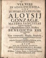 VIA VIRI IN ADOLESCENTIA. SIVE IN PRIMO AETATIS FLORE ALOYSIJ GONZAGAE MATURA SANCTITAS Solenni Apotheosi a Sanctissimo DD. Nostro BENEDICTO XIII. Orbi promulgata ET Vitae compendio, Elogijs, Symbolis, Epigrammatis, Problematibus Ethicis, Gnomis Illustrata Adjectis Parergis Geographiae Politicae, uti & Thesibus ex Universa Philosophia QUAM SUB  FELICISSIMIS AUSPICIIS INCLYTIPONTIFICIO-CAESAREI CONVICTUS OLOMUCENSIS IN Alma, Caesarea, Regia, ac Episcopali Universitate Olomucensi Societatis JESU.  - Schardt, Christian