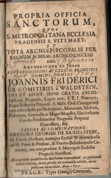 PROPRIA OFFICIA SANCTORUM, QVOS S. METROPOLITANA ECCLESIA PRAGENSIS S. VITI MART: ET TOTA ARCHI-EPISCOPALIS PER REGNUM BOHEM: ARCHI-DIOECESIS colit. Authoritate ac Jussu reverendissimi ac celsiss: principis domini, domini JOANNIS FRIDERICI EX COMITIBUS á WALDSTEIN, DEI ET APOST: SEDIS GRATIA ARCHI-Episcopi Pragensis, Legati nati, S.R.I. Princips, Regni Bohemiae Primatis, S. Milit. Ord: Crucigeroru cum rubea stella per Bohemiam, Moraviam, Silesiam, Poloniam, Generalis ac Magni Magistri, Universitatis Carolo-Ferdinandeae Pragensis Perpetui Cancellarij, &c. LABORE AC COMBINATIONE: GROGORII GEORGII DE KRIGELSTEIN, ......