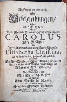 Außführlich und Gründliche Vier Beschreibungen, Erstens: Deß Einzugs, Welchen beyde Römische Kayser = und Königliche Majestaten CAROLUS Der Sechste, Mit Dero Allerdurchlauchtigsten Frauen Gemahlin Elisabetha Christina, In die Königliche drey Prager=Stätte gehalten. Andrtens: Der Ihro Majestät dem Kayser als König zu Böheim Von denen gesammten Böhmischen Ständen abgelegten Allgemeinen Erb = Huldigung. Drittens: Mehr Allerhöchst besagt Ihro Majestät deß Kaysers Und Viertens: Ihrer Majestät der Kayserin Anno 1723. vorbeygegangenen Königlichen Böhmischen Crönungen.