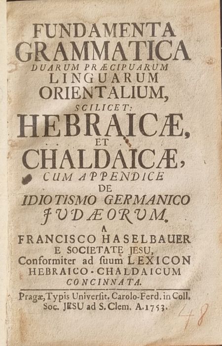 FUNDAMENTA GRAMMATICA DUARUM PRAECIPUARUM  LINGUARUM  ORIENTALIUM, SCILICET: HEBRAICAE, ET CHALDAICAE, CUM APPENDICE DE IDIOTISMO GERMANICO JUDAEORUM, a FRANCISCO HASELBAUER E SOCIETATE JESU, Conformiter ad suum LEXICON HEBRAICO-CHALDAICUM CONCINNATA.