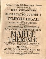 Vigilate, Quia scitis Diem atque Horam Scriptum enim est: JURA VIGILANTIBUS SEU DISSERTATIO JURIDICA DE TEMPORE LEGALI Quam SUB GLORIOSISSIMIS AUSPICIIS AUGUSTISSIMAE INVICTISSIMAE ac POTENTISSIMAE ROMANORUM IMPERATRICIS MARIAE THERESIAE GERMANIAE, HUNGARIAE, BOHEMIAE, DALMATIAE, CROATIAE, SCLAVONIAE &c. &c RIGINAE, ARCHI-DUCIS AUSTRIAE, &c. &c. PIAE, FELICIS, INCLYTAE. In Alma Caesarea Regiáque Universitate Carolo - Ferdinandea Pragensi. . - Burggraff, Joannes Leopoldus