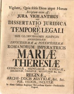 Vigilate, Quia scitis Diem atque Horam Scriptum enim est: JURA VIGILANTIBUS SEU DISSERTATIO JURIDICA DE TEMPORE LEGALI Quam SUB GLORIOSISSIMIS AUSPICIIS AUGUSTISSIMAE INVICTISSIMAE ac POTENTISSIMAE ROMANORUM IMPERATRICIS MARIAE THERESIAE GERMANIAE, HUNGARIAE, BOHEMIAE, DALMATIAE, CROATIAE, SCLAVONIAE &c. &c RIGINAE, ARCHI-DUCIS AUSTRIAE, &c. &c. PIAE, FELICIS, INCLYTAE. In Alma Caesarea Regiáque Universitate Carolo - Ferdinandea Pragensi. .
