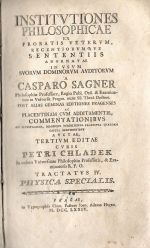 INSTITVTIONES PHILOSOPHICAE EX PROBATIS VETERVM, RECENTIORVMQVE SENTENTIS ADORNATAE IN VSUM SVORVM DOMINORVM AVDITORVM A CASPARO SAGNER Philosophiae Professore, Regio Publ. Ord. & Examinatore in Vniversit. Pragen. nune SS. Theol. Doctore. POST ALIAS GEMINAS EDITIONES PRAGENSES AC PLACENTINAM CVM ADDITAMENTIS, COMMENTATIONIBVS AD ILLVSTRANDA, MAGISQVE STABILIENDA PRAECIPVA QVAEDAM CAPITA SERVIENTIBVS AVCTAE TERTIUM EDITAE CVRIS PETRI CHLADEK In eadem Vniversitate Philosophiae Professoris, & Examinatoris R.P.O. TRACTATVS IV. PHYSICA SPECIALIS. - Sagner, Caspar