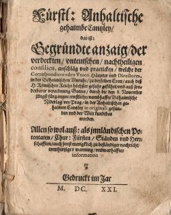 Fürstl; Anhaltische gehaimbe Cantzley/ das ist: Gegründte anzaig/ der verdeckten/ unteutschen/ nachtheiligen consilien, auschläg vnd practicken/ welche der Correspondierenden Vnion Häupter vnd Directores, in der Böhaimischen Unruhe/ zu derselben Cron/ auch deß H. Römischen Reichs höchster gefahr geführt/ und auß sonderbarer verordnung Gottes/ durch die den 8. Nouember jüngst für gangne ernstliche/ nambhaffte Böhaimische Niderlag vor Prag/ in der Anhaltischen gehaimen Cantzley in originali gefunden und der Welt kundtbar worden. Allen so wol auß: als innländischen Potentaten/ Chur: Fürsten/ Ständen und Herzschafften auch sonst menigklich zu beständiger nachricht/ trewhertziger warnung/ und warhaffter information. Edition Tertia & Correctior.