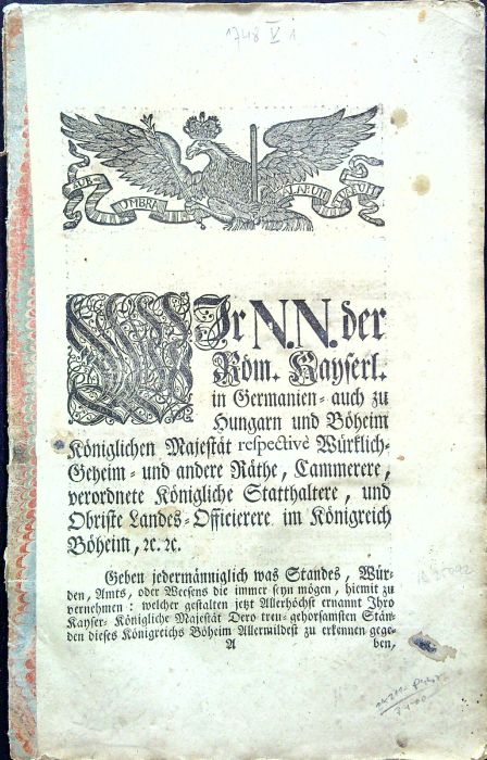 WIr N.N. der Röm. Kayserl. in Germanien= auch zu Hungarn und Böheim Königlichen Majestät respective Würklich Geheim = und andere Räthe, Cammerere, vorordnete Königliche Statthaltere, und Obriste Landes = Offieirere im Königreich Böheim, etc. Geben jedermänniglich was Standes, Würden, Amts, oder Weesens die immer seyn mögen, hiemit zu vernehmen: welcher gestalten jetzt Allerhöchst ernannt Ihro Kayser = Königliche Majestät Dero treu = gehorsamsten Ständen diese Königreichs Böheim Allermildest zu erkennen gegeben, ......
