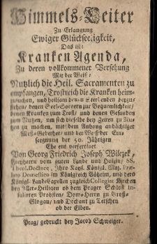 Himmels=Leiter Zu Erlangung Ewiger Glückseeligkeit, Das ist: Kranken Agenda, Zu derten vollkommener Versehung Mit der Weiss: Nutzlich die Heil. Sacramenten zu empfangen, Trostreich die Kranken heimzusuchen, und heilsam denen Sterbenden beyzusteden/ denen Seel=Sorgern zur Bequemlichkeit/ denen Kranken zum Trost/ und denen Gesunden zum Nutzen, um sich dieselbe bey Zeiten zu Nutzen zu machen, mit dem Anhang andächtiger Mess=Gebether/ und der Weiss der Eins seegnung der 50. Jährigen Ehe ent verfertiget Von Georg Friedrich Joseph Wilczek, Freyherrn vom guten Lande und Hulzin/ .........