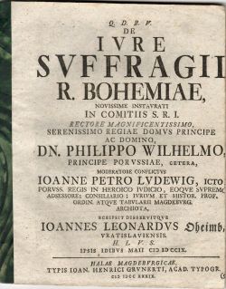 Q.D.B.V. DE IVRE SVFFRAGII R. BOHEMIAE, NOVISSIME INSTAVRATI IN COMITIIS S.R.I. RECTORE MAGNIFICENTISSIMO. SERENISSIMO REGIAE DOMVS PRINCIPE AC DOMINO DN. PHILIPPO WILHELMO, PRINCIPE POR VSSIAE, CETERA, MODERATORE CONFLICTVS IOANNE PETRO LVDEWIG, ICTO, PORVSS. REGIS IN HEROICO IUDICO, EOQVE SVPREMO ADSESSORE; CONSILIARIO; IVRIVM ET HISTOR. PROF. ORDIN. ATQVE TABVLARII MAGDEBVRG. ARCHIOTA, SCRIPSIT DISSERVITQVE IOANNES LEONARDVS Oheimb, VRATISLAVIENSIS. H.L.V.S. IPSIS IDIBVS MAII CIC IC CCIX.