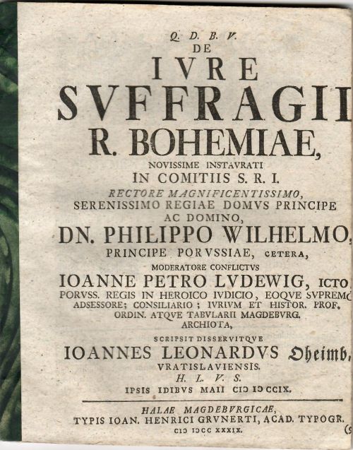 Q.D.B.V. DE IVRE SVFFRAGII R. BOHEMIAE, NOVISSIME INSTAVRATI IN COMITIIS S.R.I. RECTORE MAGNIFICENTISSIMO. SERENISSIMO REGIAE DOMVS PRINCIPE AC DOMINO DN. PHILIPPO WILHELMO, PRINCIPE POR VSSIAE, CETERA, MODERATORE CONFLICTVS IOANNE PETRO LVDEWIG, ICTO, PORVSS. REGIS IN HEROICO IUDICO, EOQVE SVPREMO ADSESSORE; CONSILIARIO; IVRIVM ET HISTOR. PROF. ORDIN. ATQVE TABVLARII MAGDEBVRG. ARCHIOTA, SCRIPSIT DISSERVITQVE IOANNES LEONARDVS Oheimb, VRATISLAVIENSIS. H.L.V.S. IPSIS IDIBVS MAII CIC IC CCIX.