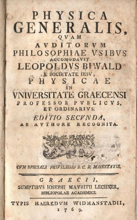 PHYSICA GENERALIS, QUAM AVDITORVM PHILOSOPHIAE VSIBVS ACCOMODAVIT LEOPOLDVS BIWALD E SOCIETATE IESU, PHYSICAE IN VNIVERSITATE GRAECENSI PROFESSOR PVBLICVS ET ORDINARIVS.