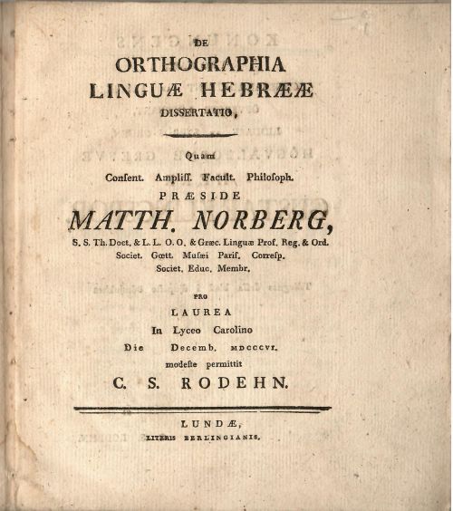 DE ORTHOGRAPHIA LINGUAE HEBRAEAE DISSERTATIO, Quam Consent. Ampliss. Facult. Philosoph. PRAESIDE MATTH. NORBERG, S. S. Th. Doct. & L. L. O. O. & Graec. Linguae Prof. Reg. & Ord. Societ. Goett. Musaei Paris. Corresp. Societ. Educ. Membr. Pro LAUREA In Lyceo Carolino Die Decemb. MDCCCVI. modeste permittit C. S. RODEHN.