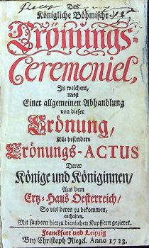 Das Königliche Böhmische Crönungs=Ceremoniel, In welchem, Nebst Einer allgemeinen Abhandlung von dieser Crönung, Alle besondere Crönungs-ACTUS Derer Könige und Königinnen/ Aus dem Ertz=Haus Oesterreich/ So viel deren zu bekommen, enthalten. Mit saubern hier zu dienlichen Kupffern gezieret.
