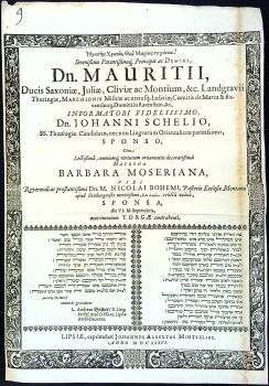 Serenissimi Potentissimq[ue] Principis ac Domini, Dn. MAURITII, Ducis Saxoniae, Juliae, Cliviae ac Montium, &c. Landgravii Thuringiae, Marchionis Misniae ac utriusq[ue]; Lusatiae, Comitis de Marca & Ravensburg, Domini in Ravenstein, &c. INFORMATORI FIDELISSIMO, Dn. JOHANNI SCHELIO, SS. Theologiae Candidato, nec non Lingvarum Orientalium peritissimo, SPONSO, Cum. Lectissima, omniumq[ue] virtutum ornamentis decoratissima Matrona BARBARA MOSERIANA, VIRI Reverendi ac praestantissimi Dn. M. NICOLAI BOHEMI, Pastoris Ecclesia Montana apud Ilenburgensis meritissimi, relicta vidua, SPONSA, die VI. Septembris, matrimonium TORGAE contrahenti.