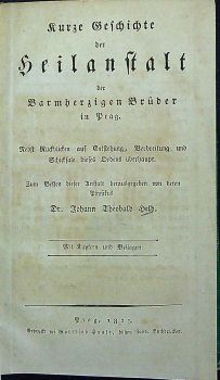 Kurze Geschichte der Heilanstalt der Barmherzigen Brüder in Prag. Nebst Rückblicken auf Entstehung, Verbreitung und Schicksale dieses Ordens überhaupt. Zum Besten dieser Anstalt herausgegeben von deren Physikus ... Mit Kupfern und Beilagen.