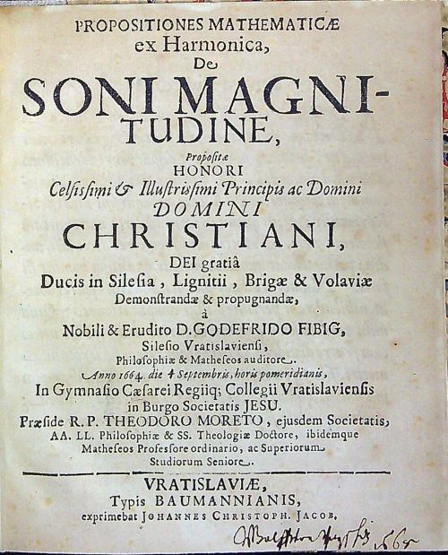 PROPOSITIONES MATHEMATICAE ex Harmonica, De SONI MAGNITUDINE, Propositae HONORI Celsissimi et Illustrissimi Principis ac Domini DOMINI CHRISTIANI, DEI gratia[m] Ducis in Silesia, Lignitii, Brigae & Volaviae Demonstrandae & propugnandae, á Nobili & Erudito D. GODEFRIDO FIBIG, Silesio Vratislaviensi, Philosophiae & Matheseos auditore. Anno 1664 die 4 Septembris, horis pomeridianis, In Gymnasio Caesarei Regiiq; Collegii Vratislaviensis in Burgo Societatis JESU. Praeside R. P. THEODORE MORETO, ejusdem Societatis, AA. LL. Philosophiae & SS. Theologiae Doctore, ibidemque Matheseos Professore ordinario, ac Superiorum Studiorum Seniore.