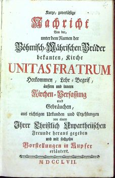 Kurze, zuverlässige Nachricht Von der, unter dem Namen der Böhmisch=Mährischen Brüder bekanten, Kirche UNITAS FRATRUM Herkommen, Lehr=Begrif, aussern und innern Kirchen=Verfassung und Gebräuchen, aus richtigen Urkunden und Erzehlungen von einem Ihrer Christlich Unpartheiischen Freunde heraus gegeben und mit sechzehn Vorstellungen in Kupfer erlaütert.