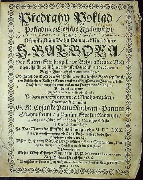 Předrahý Poklad/ Pokladnice Cžeského Králowstwj/ To gest: Přemilá Pánu Bohu Panna a Mučedlnice S. BARBORA/ Hor Kutten Střjbrných/ npo Bohu a Matce Božj neylepssý Autočisstě/ neymilegssy Patronka a Orodownice. Gegjžto Žiwot asy před dwauma sty let Od gakéhos Doktora S. Pjsma w Latinské Ržeči sepsaný/ a w Bibliothece Kollege Towarystwa Gežjssowa w Starém Městě Pražském/ mezy starými rukau na Pargaméně psanými Knihami nalezený: Nynj pak w nowě na česko přeložený/ Vrozeným/ Slowutné a Mnoho=wzáctné Poctiwosti Panům G. M. Cýsařské Panu Rychtáři/ Panům Ssephmistrům/ a Panům Spolu=Raddnjm/ gako y celé Obcy Swobodného Hornjho Města na Horách Kuttnách/ Za Dar Nowého sstastně nastáwagicýho M.DC.LXX. Léta/ s winssowánjm od Pána Boha wsseho dobrého/ připsaný a obětowaný/ Wssem S. Panny BARBORY Milownjkům a Milownjcem/ k duchwnjmu vžitku a Pottěssenj na swětlo se wydáwá S Powolenjm Geho Wys: Oswjc: Knjž: Mil: P. P. MATHAEI FERDINANDI Arcy=Biskupa Prazského/ etc etc.