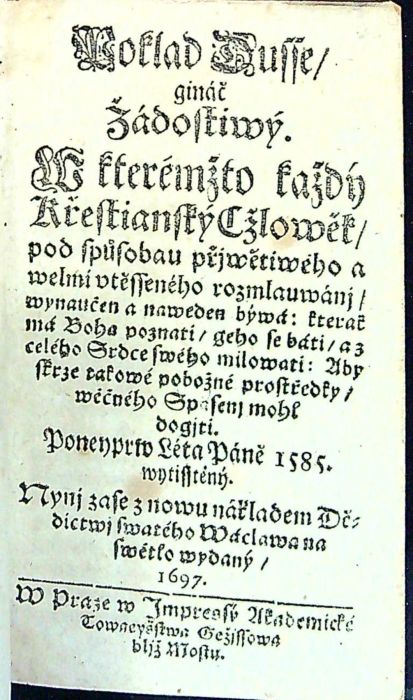 Poklad Dusse/ gináč Žádostiwý. W kterémžto každý Křestianský Cžlowěk/ pod spůsobau přjwětiwého a welmi vtěsseného rozmlauwánj/ wynaučen a naweden býwá: kterak má Boha poznati/ geho se báti/ a z celého Srdce swého milowati: Aby skrze takowé pobožné prostředky/ wěčného Spasenj mohl dogjti. Poneyprw Léta Páně 1585 wytisstěný. Nynj zase znowu nákladem Dědictwj swatého Wáclawa na swětlo wydaný.
