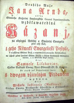 Drahého Muže Jana Arnda někdy Slawného Knjžectwj Luneburgského General Superintendenta, wzdělawatedlná Kázanj, na obyčegná Nedělnj a Swátečnj Ewangelia přes celý Rok, z geho Německé Ewangelicské Postylle, k rozssjřenj Sláwy Božj, a napomoženj prawého Křestanstwj, na žádost gedné horliwé Slowa Božjho a Pjsem Arndowých Milownice, wybraná, a w Slowansky Gazyk vwedená skrze Samuele Lischoviny, Cýrkwe Bystrycké Ewang. Nácý Sľowanské St. B. Kazatele. Po gegich pak blahoslawené smrti. S dwogjm vžitečným Přjdawkem wydána skrze Michala Institoris (Mossótzy) Cýrkwe Ewang. Pressporské Vherského a Sľowanského Slowa Božjho Kazatele.