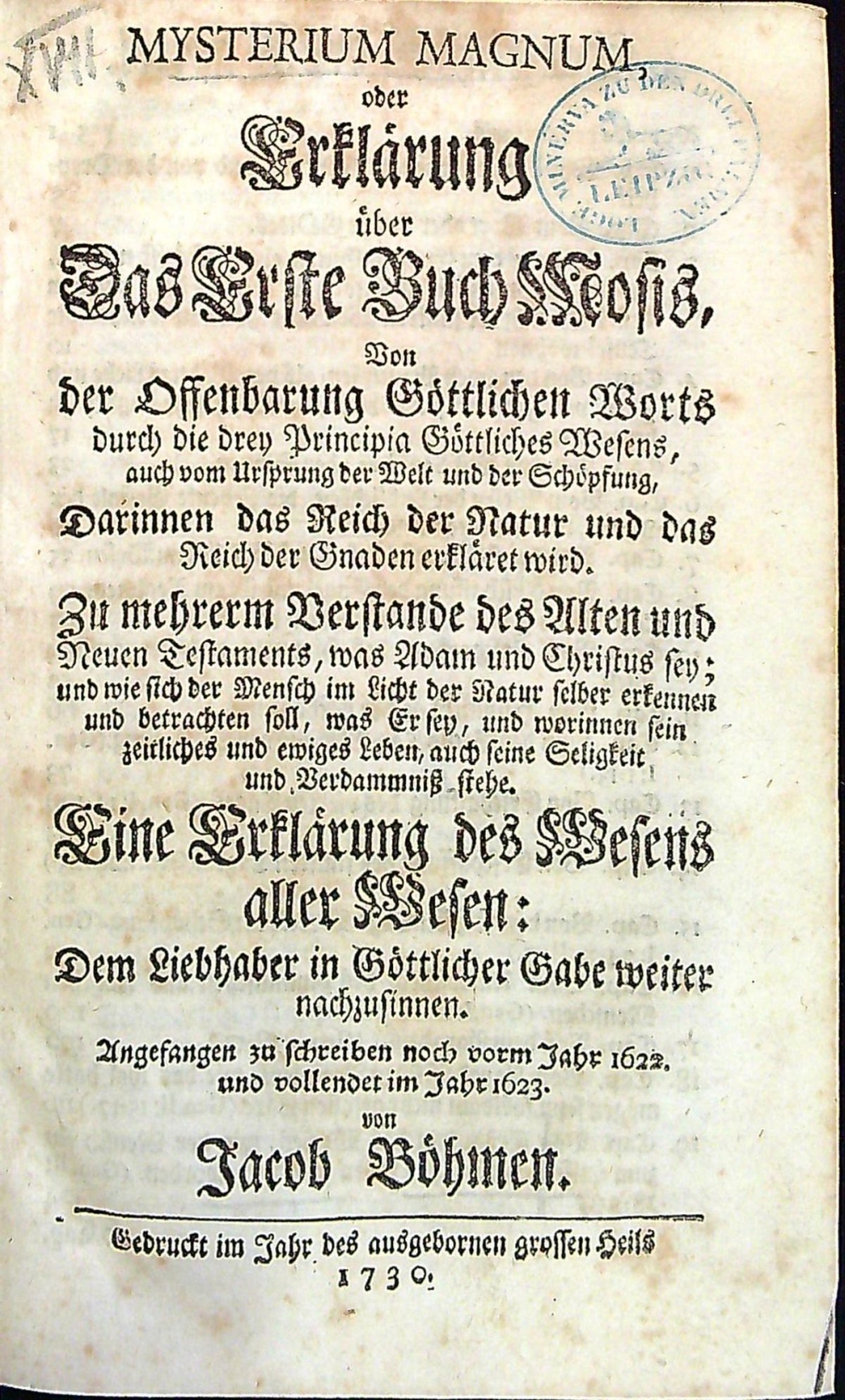 MYSTERIUM MAGNUM, oder Erklärung über Das Erste Buch Mosis, Von der Offenbarung Göttlichen Worts durch die drey Principia Göttliches Wesens, auch vom Ursprung der Welt und der Schöpfung, Darinnen das Reich der Natur und das Reich der Gnaden erkläret wird. Zu mehrerm Verstande des Alten und Neuen Testaments, was Adam und Christus sey; und wie sich der Mensch im Licht der Natur selber erkennen und betrachten soll, was Er sey, und worinnen sein zeitliches und ewiges Leben, auch seine Seligkeit und Verdammniss stehe. Eine Erklärung des Wesens aller Wesen: Dem Liebhaber in Göttlicher Gabe weiter nachzusinnen. Angefangen zu schreiben noch vorm Jahr 1622. und vollendet im Jahre 1623. von ...