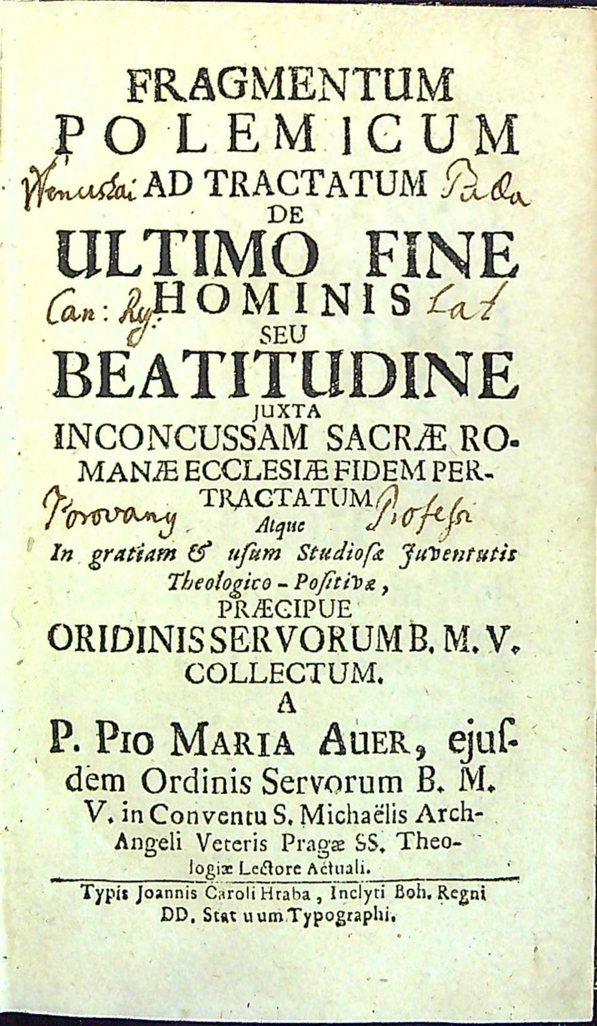 FRAGMENTUM POLEMICUM AD TRACTATUM DE ULTIMO FINE HOMINIS SEU BEATITUDINE JUXTA INCONCUSSAM SACRAE ROMANAE ECCLESIAE FIDEM PER TRACTATUM Atque In gratiam et usum Studiosa Juventutis Theologico-Positiva, PRAECIPUE ORIDINIS SERVORUM b.m.v. COLLESTUM. A P. PIO MARIA AUER, ejusdem Ordinis Servorum B.M.V. in Conventu S. Michaëlis Arch-Angeli Veteris Pragae SS. Theologiae Lectore Actuali.