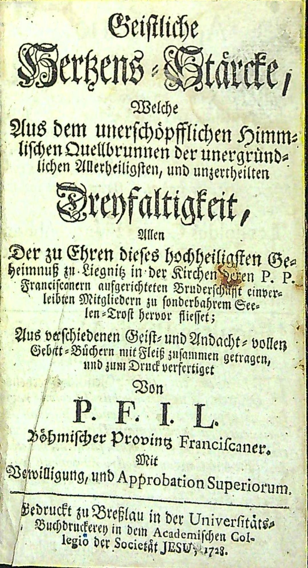Geistliche Hertzens=Stärckte, Welche Aus dem unerschöplichen Himmelischen Quellbrunnen der unergründlichen Allerheiligsten, und unzertheilten Dreyfaltigkeit, Allen Der zu Ehren dieses hochheiligsten Geheimnuss zu Liegnitz in der Kirchen deren P. P. Franciscanern aufgerichteten Bruderschafft einverleibten Mitgliedern zu sonderbahrem Seelen=Trost hervor fliesset; Aus verschiedenen Geist= und Andacht=vollen Gebet=Büchern mit Fleiss zusammen getragen, und zum Druck verfertiget Von P. F. I. L. Böhmischer Provintz Franciscaner. Mit Verwilligung, und Approbation Superiorum.