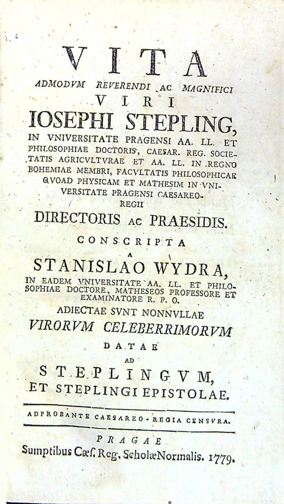 VITA ADMODVM REVERENDI AC MAGNIFICI VIRI IOSEPHI STEPLING, IN VNIVERSITATE PEAGENSI AA. LL. ET PHILOSOPHIAE DOCTORIS, CAESAR, REG. SOCIETATIS AGRICVLTVRAE ET AA. LL. IN REGNO BOHEMIAE MEMERI, FACVLTATIS PHILOSOPHICAE QVOAD PHYSICAM ET MATHESIM IN VNIVERSITATE PRAGENSI CAESAREOREGII DIRECTORIS AC PRAESIDIS CONSCRIPTA A .....