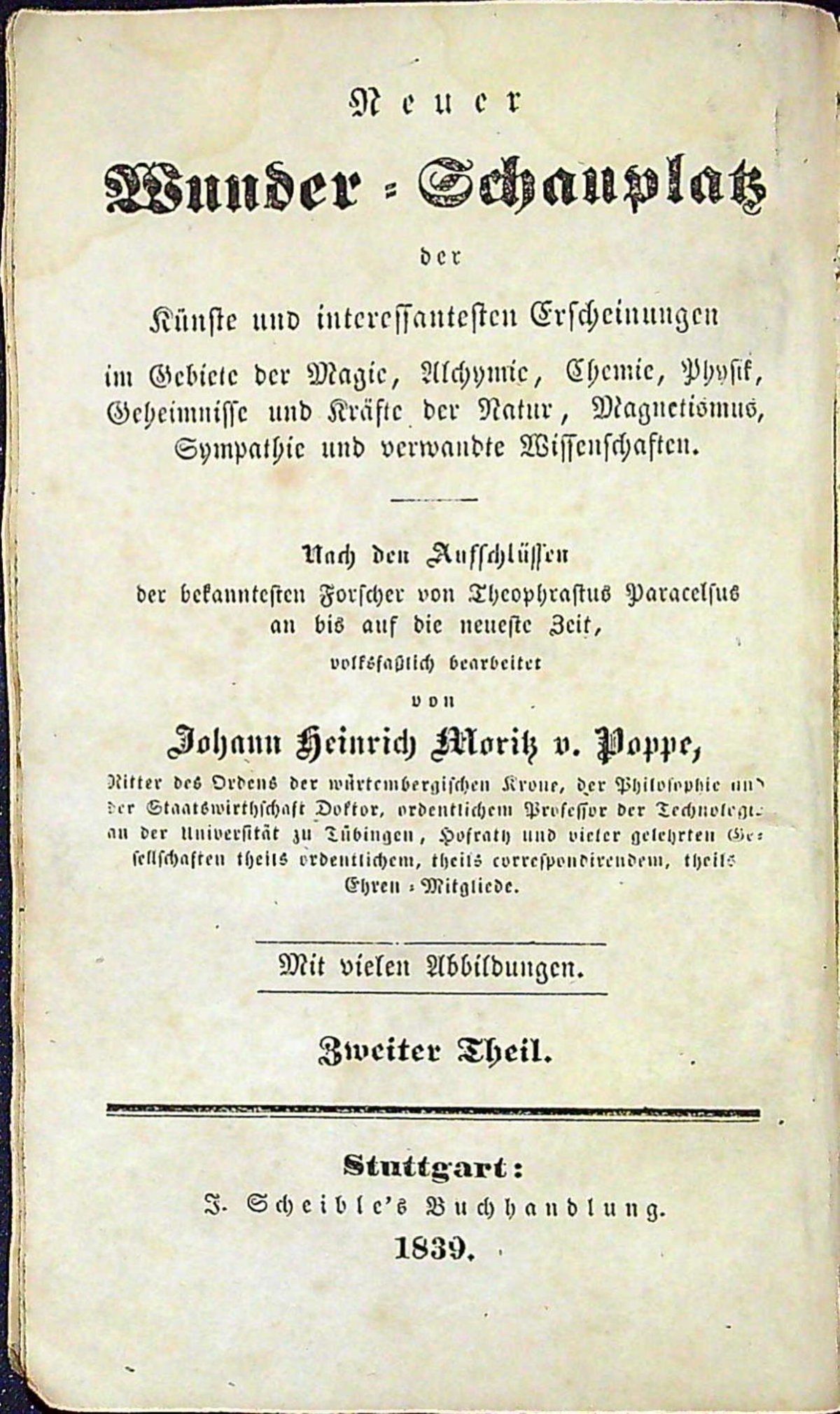 Neuer Wunder=Schauplatz der Künste und interessantesten Erscheinungen im Gebiete der Magie, Alchymie, Chemie, Physik, Geheimnisse und Kräfte der Natur, Magnetismus, Sympathie und verwandte Wissenschaften. Nach den Aufschlüssen der bekanntesten Forscher von Theophrastus Paracelsus an bis auf die neueste Zeit, volksfasslich bearbeitet von ...... Erster + Zweiter Theil.
