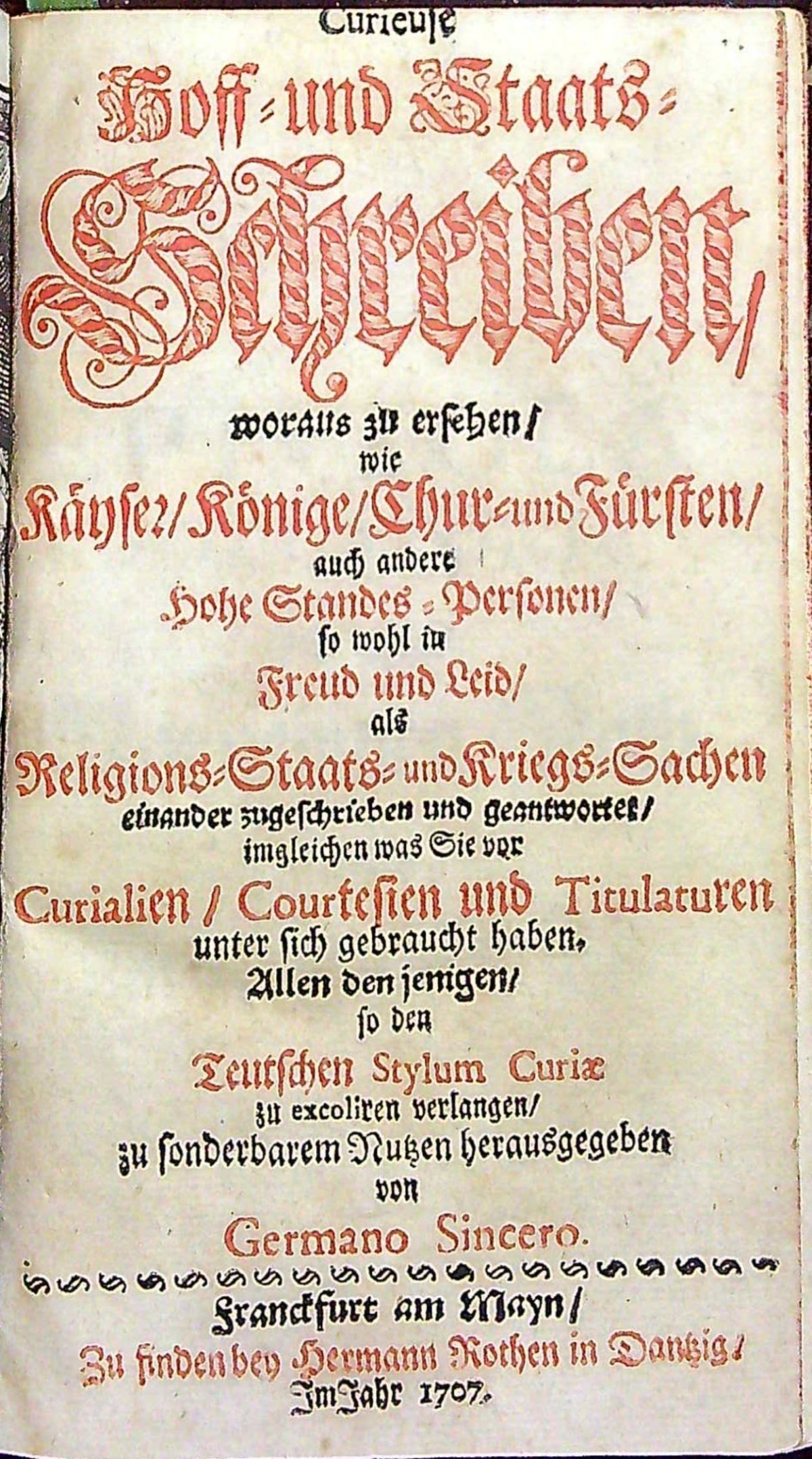 Curieuse Hoff = und Staats = Schreiben, woraus zu ersehen/ wie Käyser/ Könige/ Chur= und Fürsten/ auch andere Hohe Standes = Personen/ so wohl in Freud und Leid/ als Religions=Staats= und Kriegs=Sachen einander zugeschrieben und geantwortes/ imgleichen was Sie vor Curialien/ Courtesien und Titulaturen unter sich gebraucht haben. Allen den jenigen/ so den Teutschen Stylum Curiae zu excoliren verlangen/ zu sonderbarem Nutzen herausgegeben von Germano Sincero.