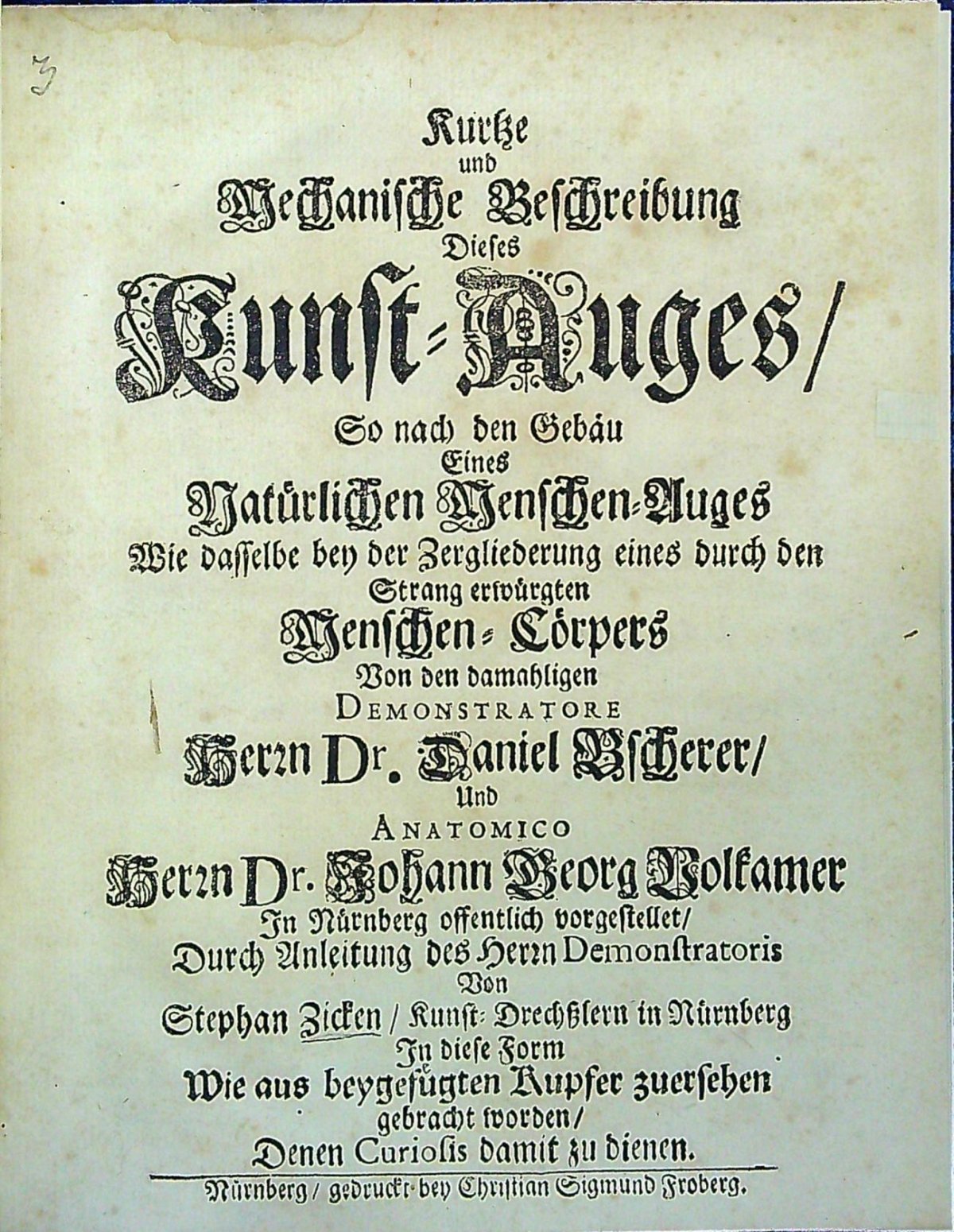 Kurtze und Mechanische Beschreibung Dieses Kunst=Auges/ So nach den Gebäu Eines Natürlichen Menschen=Auges Wie dasselbe bey der Zergliederung eines durch den Strang erwürgten Menschen=Cörpers Von den damahligen Demonstratore Herrn Dr. Daniel Bscherer/ Und Anatomico Herrn Dr. Johann Georg Volkamer In Nürnberg offentlich vorgestellet/ Durch Anleitung des Herrn Demonstratoris Von Stephan Zicken/ Kunst=Drechsslern in Nürnberg In diese Form Wie aus beygefügten Kupfer zuersehen gebracht worden/ Denen Curiosis damit zu dienen.