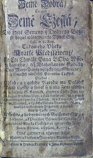 Země Dobrá / To gest: Země Cžeská, Do které Semeno z Dobroty Bož=ské hogně wsaté včinilo Vžitek Stý. Luk.  w 8. Kap. Takowého Vžitku Krátké Předstawenj / Ke Cti Chwále Pána BOha Wsse=mohaucýho / též Blahoslawené Rodičky Božj Marye Panny wždycky neposskwrněné; y Swatých dědičných Patronůw Cžeských. Předně: Odkad / a z gakého Narodu ma Počátek Národ Cžeský / a kterak se w této Zemi vsadili; též o Začátku S. katolické, a nikdy w Cžeské Zemi ne=přemožené Krystowé Wjry, a stálé horliwosti, též o giných chwalitebných Cžinech a Skutcých, též o Klenotech, Bohat=stwj, Wognách, a Cžeského národu Vdatnosti. Item o mnohých nesstiastných Přjhodách, a Kacýř=stwu w Cžeské Zemi. Wssechno z hodnowěrných Spisowatelůw / a Kněh sebrané, a k potěssenj Slawného Národu, a k zwelebenj Gazyka Cžeského od vpřímného Wla=stence sebrané a sepsané. A. 1754.