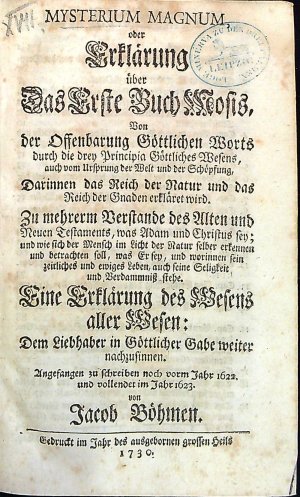MYSTERIUM MAGNUM, oder Erklärung über Das Erste Buch Mosis, Von der Offenbarung Göttlichen Worts durch die drey Principia Göttliches Wesens, auch vom Ursprung der Welt und der Schöpfung, Darinnen das Reich der Natur und das Reich der Gnaden erkläret wird. Zu mehrerm Verstande des Alten und Neuen Testaments, was Adam und Christus sey; und wie sich der Mensch im Licht der Natur selber erkennen und betrachten soll, was Er sey, und worinnen sein zeitliches und ewiges Leben, auch seine Seligkeit und Verdammniss stehe. Eine Erklärung des Wesens aller Wesen: Dem Liebhaber in Göttlicher Gabe weiter nachzusinnen. Angefangen zu schreiben noch vorm Jahr 1622. und vollendet im Jahre 1623. von ...