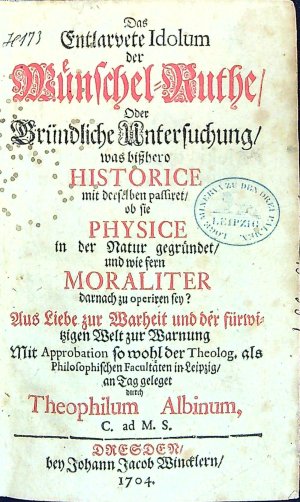 Das Entlarvete Idolum der Münschel=Ruthe/ Oder Gründliche Untersuchung, was bisshero HISTORICE mit derselben passiret/ ob sie PHYSICE in der Natur gegründet/ und wie fern MORALITER darnach zu operiren seyn? Aus Liebe zur Warheit und der fürmitzigen Welt zur Warnung Mit Approbation so wohl der Theolog. als Philosophischen Facultäten in Leipzig/ an Tag geleget durch Theophilum Albinum, C. ad M. S.n