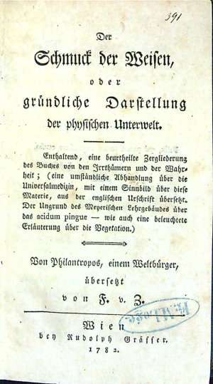 Der Schmuck der Weisen, oder gründliche Darstellung der physischen Unterwelt. Enthaltend, eine beurtheilte Zergliederung des Buches von den Irrthümern und der Wahrheit; (eine umständliche Abhandlung über die Universalmedizin, mit einem Sinnbild über diese Materie, aus der englischen Urschrift übersetzt. Der Urgrund des Meyerischen Lehrgebäudes über das acidum pingue - wie auch eine beleuchtete Erläuterung über die Vegetation.) Von Philantropus, einem Weltbürger.
