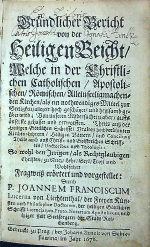 Gründlicher Bericht von der Heiligen Beicht/ Welche in der Christlichen Catholischen/ Apostolischen/ Römischen/ Alleinseeligmachenden Kirchen/ als ein nothwendiges Mittel zur Seeligkeit/ allezeit hoch geschätzer/ und heylsamb geüber wird; Von unseren Widersachern aber/ auffs äuserste gehasset und verworsten. Theils auss der heiligen Göttlichen Schrifft/ Uralten hochberühmten Kirchen=Lehrern/ Heiligen Vättern/ und Concilijs; Theils auch auss Christ= und Geistreichen Schrifften/ Doctoribus und Theologis: So wohl den Irrigen/ als Rechtglaubigen Christen/ zu Nutz/ Lehr/ Heyl/ Trost und Wohlfahrt Fragweiss erörtert und vorgestellet: Durch .....