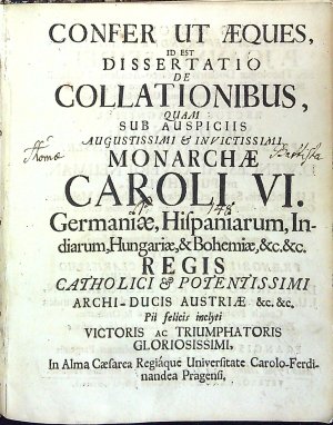 CONFER UT AEQUES, ID EST DISSERTATIO DE COLLATIONIBUS, QUAM SUB AUSPICIIS AUGUSTISSIMI ET INVICTISSIMI MONARCHAE CAROLI VI. Germaniae, Hispaniarum, Indiarum, Hungariae, & Bohemiae, &c.&c. REGIS CATHOLICI ET POTENTISSIMI ARCHI-DUCIS AUSTRIAE &c.&c. Pii felicis inclyti VICTORIS ac TRIUMPHATORIS GLORIOSISSIMI. In Alma Caesarea Regiáque Universitate Carolo-Ferdinandea Pragensi.