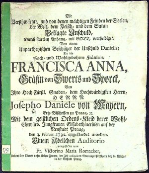 Die Verschwärtzte, und von denen mächtigen Feinden der Seelen, der Welt, dem Fleisch, und dem Satan Beklagte Anschuld, Durch starcken Anhang, mit GOTT, vertheidiget, Von einem Unpartheyischen Beschützer der Unschuld Danielis; Da die Hoch= und Wohlgebohrne Fräulein, FRANCISCA ANNA, Gräffin von Sweerts und Sporck, Von Ihro Hoch Fürstl. Gnaden, dem hochwürdigsten Herrn, HERRN Josepho Daniele von Mayern, Ertz=Bischoffen zu Praag, etc. Mit dem geistlichen Ordens=Kleid derer Wohl=Ehrwürd. Jungfrauen Elisabethinerinen auf der Neustadt Praag, den 3. Februar. 1732 angekleidet worden, Einem Adelichen Auditorio vorgestellet von Fr. Victorino Maria Romacker, ...