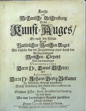 Kurtze und Mechanische Beschreibung Dieses Kunst=Auges/ So nach den Gebäu Eines Natürlichen Menschen=Auges Wie dasselbe bey der Zergliederung eines durch den Strang erwürgten Menschen=Cörpers Von den damahligen Demonstratore Herrn Dr. Daniel Bscherer/ Und Anatomico Herrn Dr. Johann Georg Volkamer In Nürnberg offentlich vorgestellet/ Durch Anleitung des Herrn Demonstratoris Von Stephan Zicken/ Kunst=Drechsslern in Nürnberg In diese Form Wie aus beygefügten Kupfer zuersehen gebracht worden/ Denen Curiosis damit zu dienen.