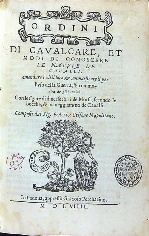 ORDINI DI CAVALCARE, ET MODI DI CONOSCERE LE NATURE DE CAVALLI,  emendare i vitii lovo, et ammaestrargli per l´vso della Guerra, & commodita de gli huomini. Con le figure di diuerse forti de Morsi, secondo le bocche, & maneggiamenti de Caualli. Composti dal Sig. Federico Grisone Napolitano.
